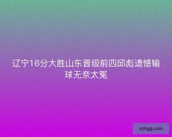 辽宁16分大胜山东晋级前四邱彪遗憾输球无奈太冤