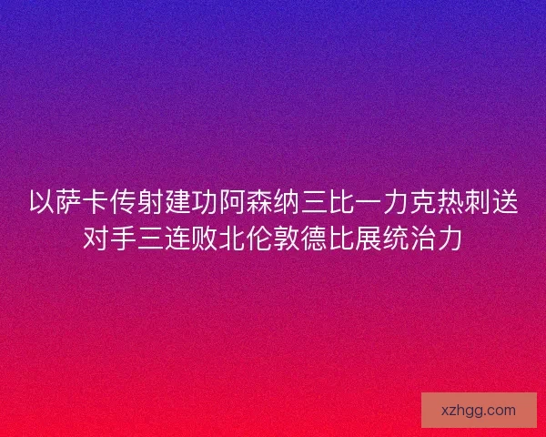 以萨卡传射建功阿森纳三比一力克热刺送对手三连败北伦敦德比展统治力