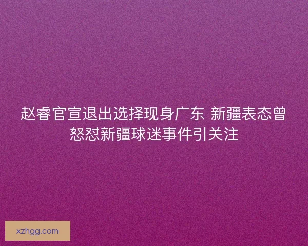 赵睿官宣退出选择现身广东 新疆表态曾怒怼新疆球迷事件引关注