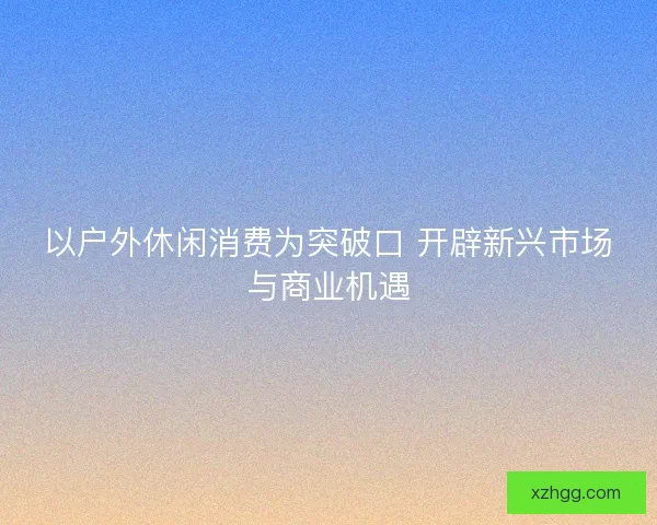以户外休闲消费为突破口 开辟新兴市场与商业机遇